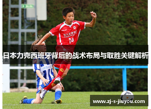 日本力克西班牙背后的战术布局与取胜关键解析 日本力克西班牙背后的战术布局与取胜关键解析