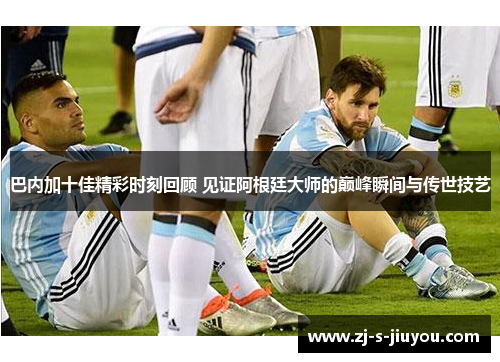 巴内加十佳精彩时刻回顾 见证阿根廷大师的巅峰瞬间与传世技艺