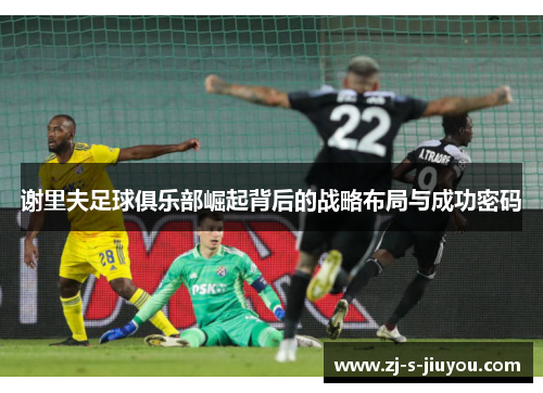 谢里夫足球俱乐部崛起背后的战略布局与成功密码 谢里夫足球俱乐部崛起背后的战略布局与成功密码