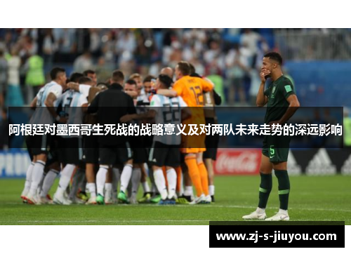 阿根廷对墨西哥生死战的战略意义及对两队未来走势的深远影响 阿根廷对墨西哥生死战的战略意义及对两队未来走势的深远影响