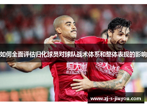 如何全面评估归化球员对球队战术体系和整体表现的影响 如何全面评估归化球员对球队战术体系和整体表现的影响