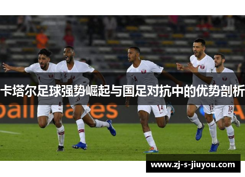 卡塔尔足球强势崛起与国足对抗中的优势剖析 卡塔尔足球强势崛起与国足对抗中的优势剖析