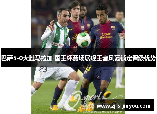 巴萨5-0大胜马拉加 国王杯赛场展现王者风范锁定晋级优势