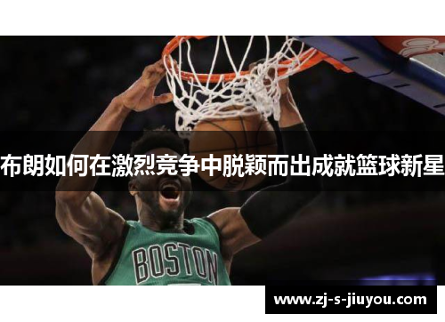 布朗如何在激烈竞争中脱颖而出成就篮球新星 布朗如何在激烈竞争中脱颖而出成就篮球新星