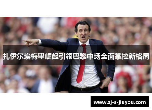 扎伊尔埃梅里崛起引领巴黎中场全面掌控新格局 扎伊尔埃梅里崛起引领巴黎中场全面掌控新格局
